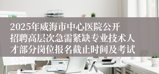 2025年威海市中心医院公开招聘高层次急需紧缺专业技术人才部分岗位报名截止时间及考试公告（一）