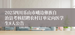 2025四川乐山市峨边彝族自治县考核招聘农村订单定向医学生8人公告