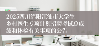 2025四川绵阳江油市大学生乡村医生专项计划招聘考试总成绩和体检有关事项的公告
