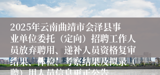 2025年云南曲靖市会泽县事业单位委托（定向）招聘工作人员放弃聘用、递补人员资格复审结果、体检、考察结果及拟录（聘）用人员信息更正公告