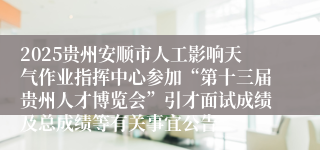 2025贵州安顺市人工影响天气作业指挥中心参加“第十三届贵州人才博览会”引才面试成绩及总成绩等有关事宜公告