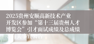 2025贵州安顺高新技术产业开发区参加“第十三届贵州人才博览会”引才面试成绩及总成绩等有关事宜公告