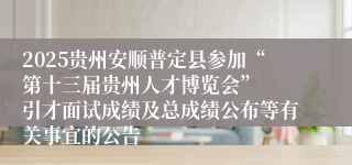 2025贵州安顺普定县参加“第十三届贵州人才博览会”  引才面试成绩及总成绩公布等有关事宜的公告