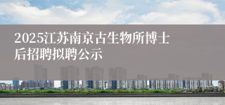 2025江苏南京古生物所博士后招聘拟聘公示