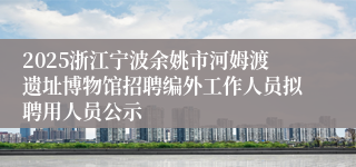 2025浙江宁波余姚市河姆渡遗址博物馆招聘编外工作人员拟聘用人员公示