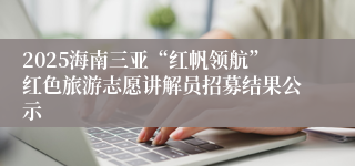 2025海南三亚“红帆领航”红色旅游志愿讲解员招募结果公示