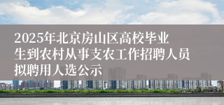 2025年北京房山区高校毕业生到农村从事支农工作招聘人员拟聘用人选公示