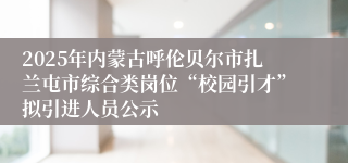 2025年内蒙古呼伦贝尔市扎兰屯市综合类岗位“校园引才”拟引进人员公示
