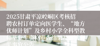2025甘肃平凉崆峒区考核招聘农村订单定向医学生、“地方优师计划”及乡村小学全科型教师毕业生资格审查结果及面试有关事宜公告
