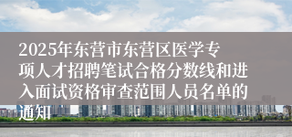 2025年东营市东营区医学专项人才招聘笔试合格分数线和进入面试资格审查范围人员名单的通知