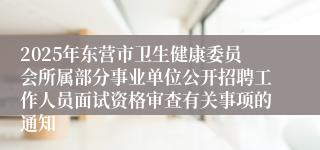 2025年东营市卫生健康委员会所属部分事业单位公开招聘工作人员面试资格审查有关事项的通知