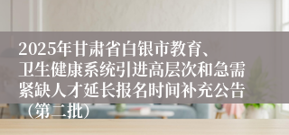 2025年甘肃省白银市教育、卫生健康系统引进高层次和急需紧缺人才延长报名时间补充公告（第二批）