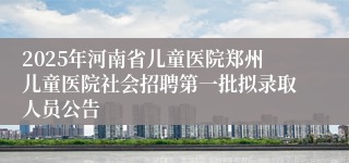 2025年河南省儿童医院郑州儿童医院社会招聘第一批拟录取人员公告