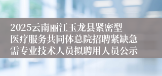 2025云南丽江玉龙县紧密型医疗服务共同体总院招聘紧缺急需专业技术人员拟聘用人员公示