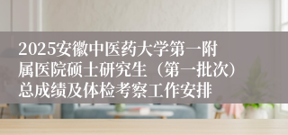 2025安徽中医药大学第一附属医院硕士研究生（第一批次）总成绩及体检考察工作安排