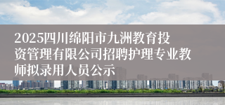 2025四川绵阳市九洲教育投资管理有限公司招聘护理专业教师拟录用人员公示