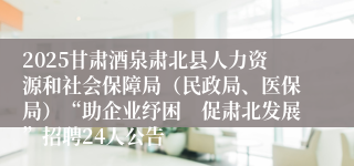 2025甘肃酒泉肃北县人力资源和社会保障局（民政局、医保局）“助企业纾困　促肃北发展”招聘24人公告