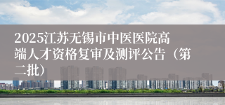 2025江苏无锡市中医医院高端人才资格复审及测评公告（第二批）