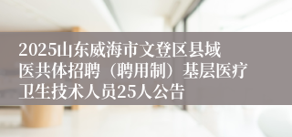 2025山东威海市文登区县域医共体招聘（聘用制）基层医疗卫生技术人员25人公告