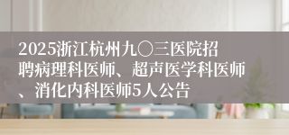 2025浙江杭州九〇三医院招聘病理科医师、超声医学科医师、消化内科医师5人公告