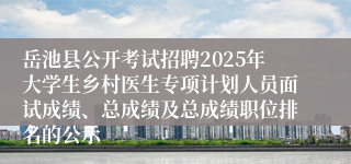 岳池县公开考试招聘2025年大学生乡村医生专项计划人员面试成绩、总成绩及总成绩职位排名的公示