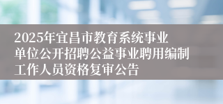 2025年宜昌市教育系统事业单位公开招聘公益事业聘用编制工作人员资格复审公告