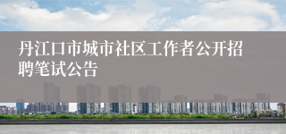 丹江口市城市社区工作者公开招聘笔试公告