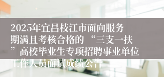 2025年宜昌枝江市面向服务期满且考核合格的 “三支一扶”高校毕业生专项招聘事业单位工作人员面试成绩公告