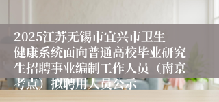 2025江苏无锡市宜兴市卫生健康系统面向普通高校毕业研究生招聘事业编制工作人员（南京考点）拟聘用人员公示