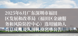 2025年6月广东深圳市福田区发展和改革局（福田区金融服务和风险防控中心）选用辅助人员总成绩及入围体检名单公告