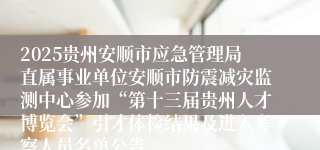 2025贵州安顺市应急管理局直属事业单位安顺市防震减灾监测中心参加“第十三届贵州人才博览会”引才体检结果及进入考察人员名单公告