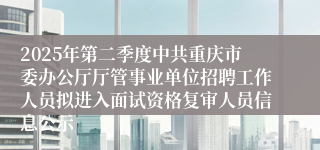 2025年第二季度中共重庆市委办公厅厅管事业单位招聘工作人员拟进入面试资格复审人员信息公示