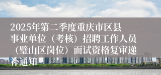 2025年第二季度重庆市区县事业单位（考核）招聘工作人员（璧山区岗位）面试资格复审递补通知