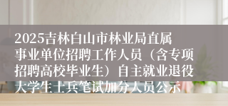 2025吉林白山市林业局直属事业单位招聘工作人员（含专项招聘高校毕业生）自主就业退役大学生士兵笔试加分人员公示