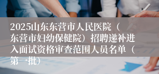 2025山东东营市人民医院（东营市妇幼保健院）招聘递补进入面试资格审查范围人员名单（第一批）