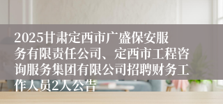 2025甘肃定西市广盛保安服务有限责任公司、定西市工程咨询服务集团有限公司招聘财务工作人员2人公告