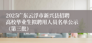 2025广东云浮市新兴县招聘高校毕业生拟聘用人员名单公示（第三批）