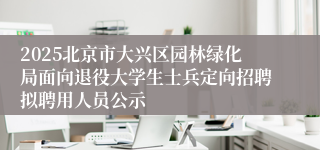 2025北京市大兴区园林绿化局面向退役大学生士兵定向招聘拟聘用人员公示