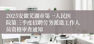 2025安徽芜湖市第一人民医院第三季度招聘劳务派遣工作人员资格审查通知