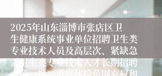 2025年山东淄博市张店区卫生健康系统事业单位招聘卫生类专业技术人员及高层次、紧缺急需卫生类专业技术人才长期招聘（第一批）考察体检范围弃权和递补人员公告（五）