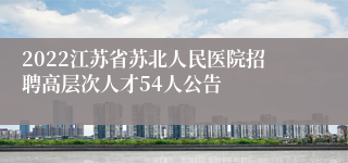 2022江苏省苏北人民医院招聘高层次人才54人公告