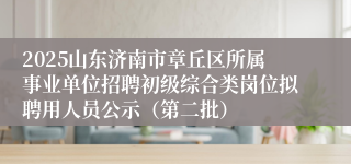 2025山东济南市章丘区所属事业单位招聘初级综合类岗位拟聘用人员公示（第二批）