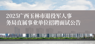 2025广西玉林市退役军人事务局直属事业单位招聘面试公告