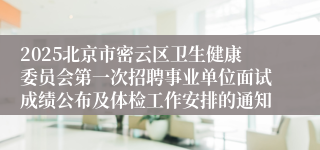 2025北京市密云区卫生健康委员会第一次招聘事业单位面试成绩公布及体检工作安排的通知