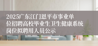 2025广东江门恩平市事业单位招聘高校毕业生卫生健康系统岗位拟聘用人员公示