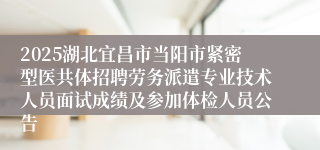 2025湖北宜昌市当阳市紧密型医共体招聘劳务派遣专业技术人员面试成绩及参加体检人员公告