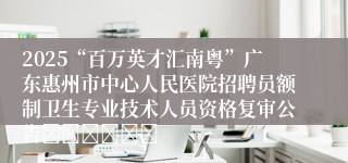 2025“百万英才汇南粤”广东惠州市中心人民医院招聘员额制卫生专业技术人员资格复审公告						