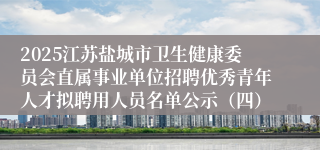 2025江苏盐城市卫生健康委员会直属事业单位招聘优秀青年人才拟聘用人员名单公示（四）