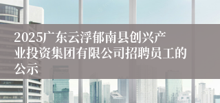 2025广东云浮郁南县创兴产业投资集团有限公司招聘员工的公示
