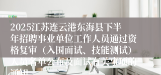 2025江苏连云港东海县下半年招聘事业单位工作人员通过资格复审（入围面试、技能测试）人员名单公布及面试有关事项的通知